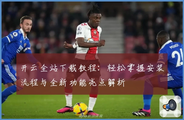 开云全站下载教程：轻松掌握安装流程与全新功能亮点解析