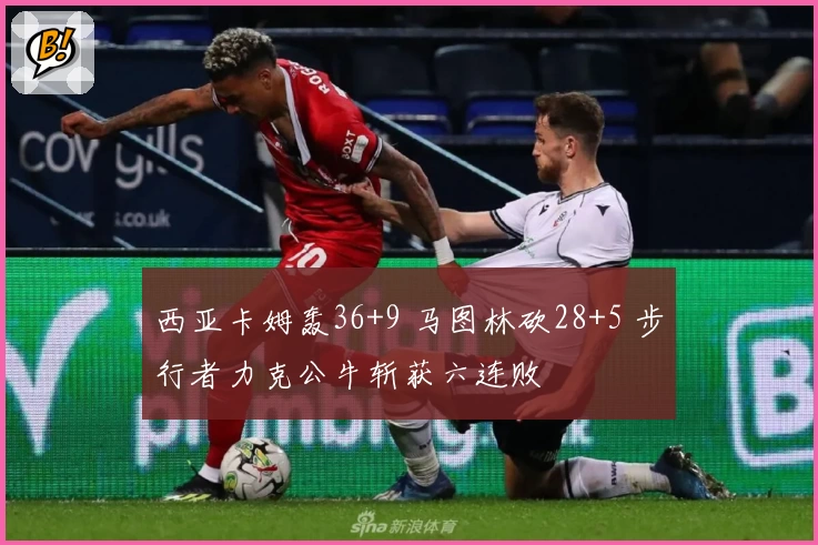 西亚卡姆轰36+9 马图林砍28+5 步行者力克公牛斩获六连败