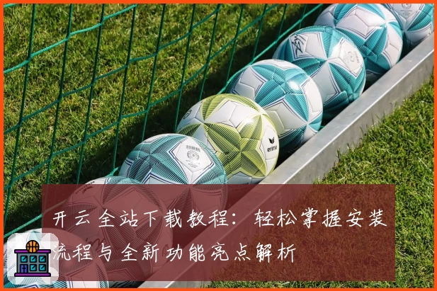 开云全站下载教程：轻松掌握安装流程与全新功能亮点解析