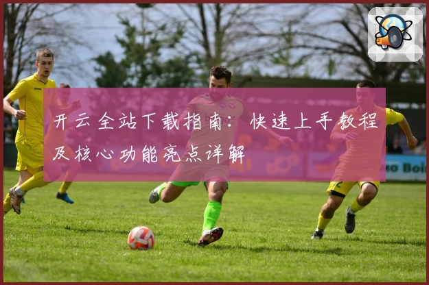 开云全站下载指南：快速上手教程及核心功能亮点详解