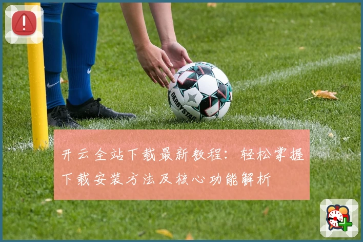 开云全站下载最新教程：轻松掌握下载安装方法及核心功能解析