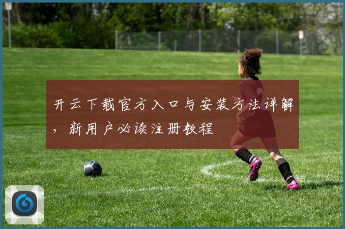 开云下载官方入口与安装方法详解，新用户必读注册教程