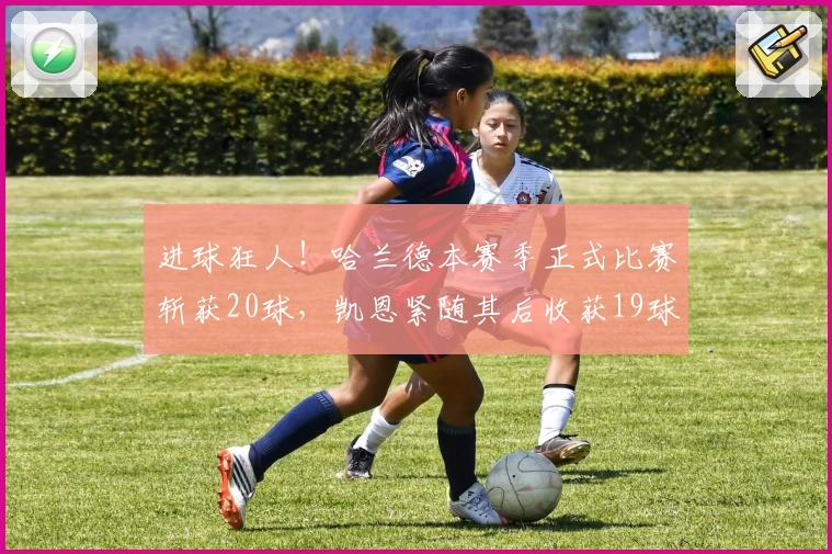 进球狂人！哈兰德本赛季正式比赛斩获20球，凯恩紧随其后收获19球