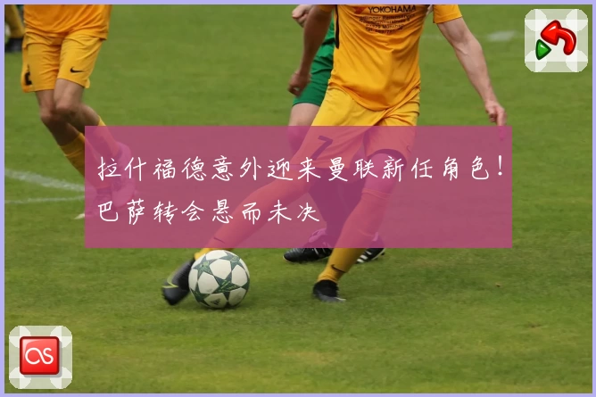 拉什福德意外迎来曼联新任角色！巴萨转会悬而未决