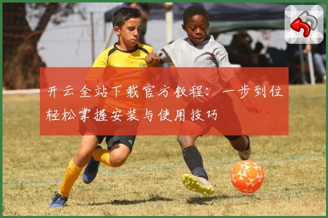 开云全站下载官方教程:一步到位轻松掌握安装与使用技巧