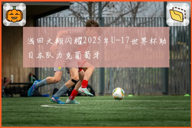 浅田大翔闪耀2025年U-17世界杯助日本队力克葡萄牙