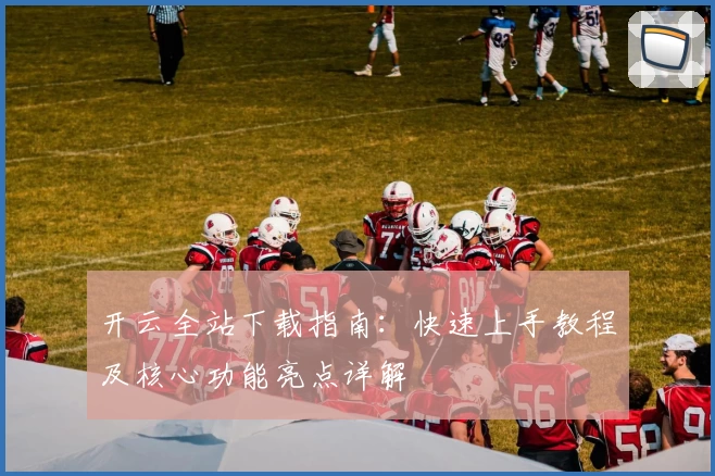 开云全站下载指南：快速上手教程及核心功能亮点详解