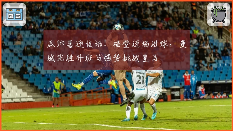 瓜帅喜迎佳讯！福登连场进球，曼城完胜升班马强势挑战皇马