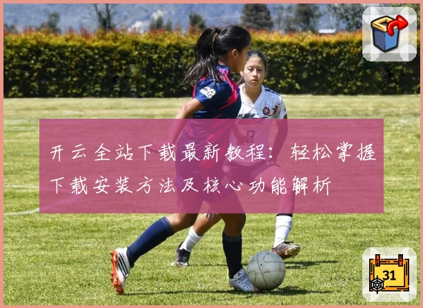 开云全站下载最新教程：轻松掌握下载安装方法及核心功能解析