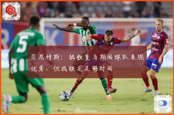 贝尼特斯：执教皇马期间球队表现优秀，但我缺乏足够时间