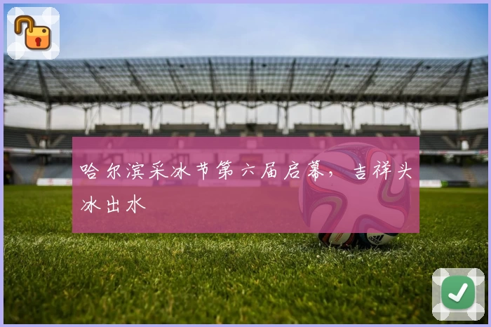 哈尔滨采冰节第六届启幕，吉祥头冰出水