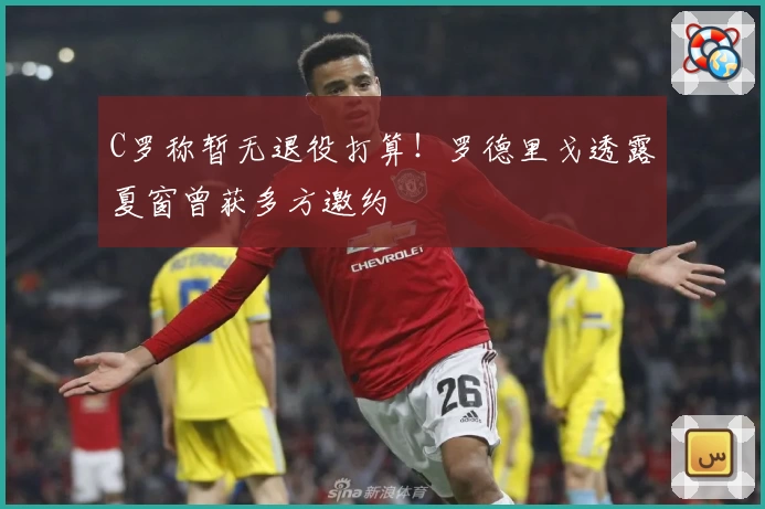 C罗称暂无退役打算!罗德里戈透露夏窗曾获多方邀约
