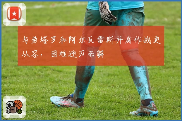 与劳塔罗和阿尔瓦雷斯并肩作战更从容，困难迎刃而解