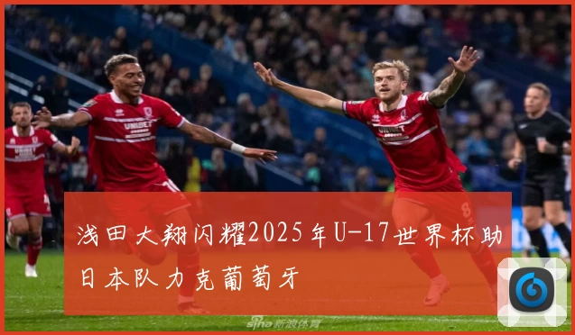 浅田大翔闪耀2025年U-17世界杯助日本队力克葡萄牙