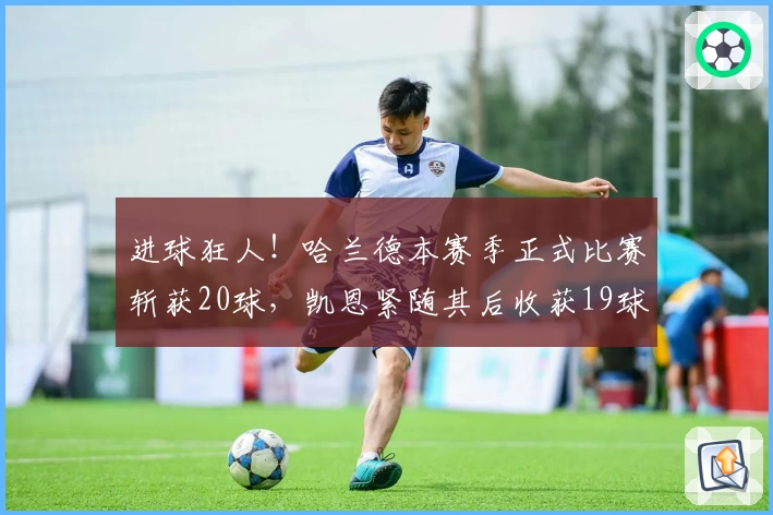 进球狂人！哈兰德本赛季正式比赛斩获20球，凯恩紧随其后收获19球