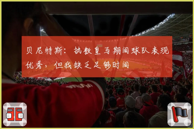 贝尼特斯：执教皇马期间球队表现优秀，但我缺乏足够时间