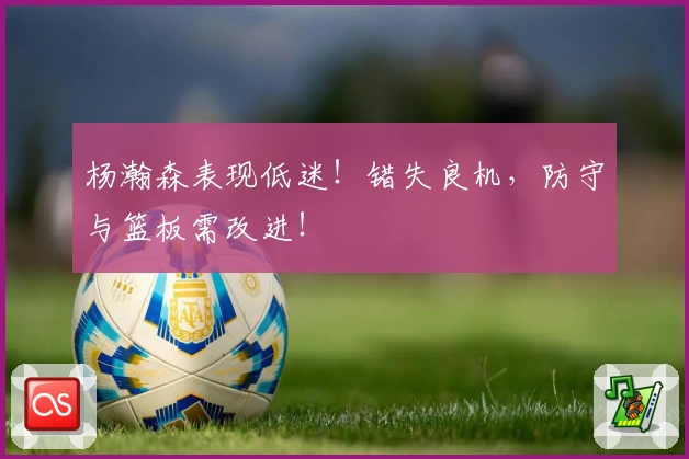 杨瀚森表现低迷！错失良机，防守与篮板需改进！